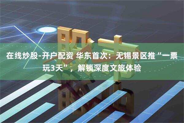 在线炒股-开户配资 华东首次：无锡景区推“一票玩3天”，解锁深度文旅体验