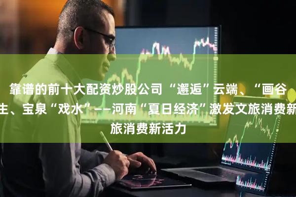 靠谱的前十大配资炒股公司 “邂逅”云端、“画谷”写生、宝泉“戏水”——河南“夏日经济”激发文旅消费新活力