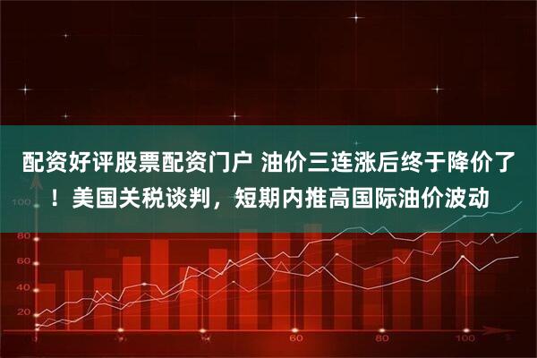 配资好评股票配资门户 油价三连涨后终于降价了！美国关税谈判，短期内推高国际油价波动