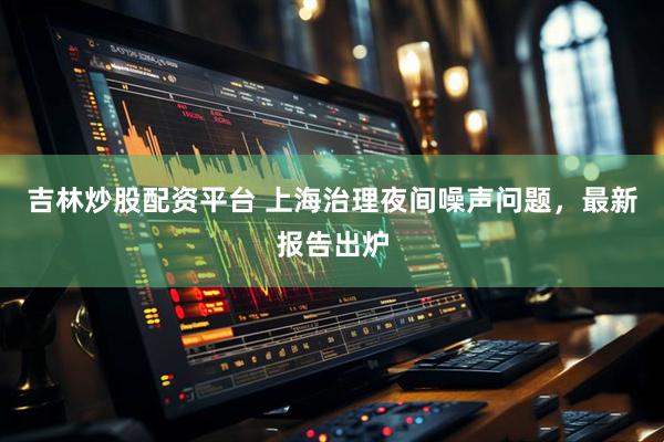 吉林炒股配资平台 上海治理夜间噪声问题，最新报告出炉