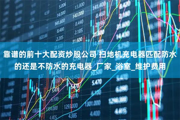 靠谱的前十大配资炒股公司 扫地机充电器匹配防水的还是不防水的充电器_厂家_浴室_维护费用