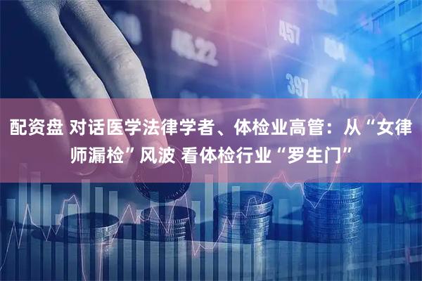 配资盘 对话医学法律学者、体检业高管：从“女律师漏检”风波 看体检行业“罗生门”