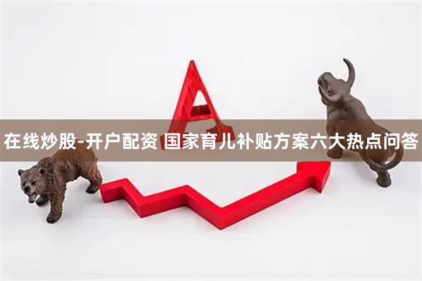 在线炒股-开户配资 国家育儿补贴方案六大热点问答