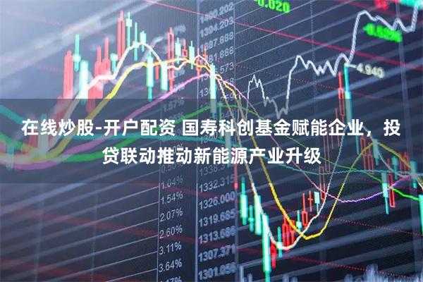 在线炒股-开户配资 国寿科创基金赋能企业，投贷联动推动新能源产业升级