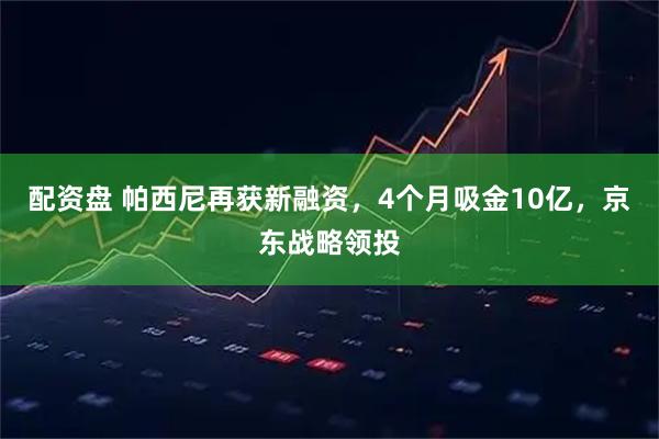 配资盘 帕西尼再获新融资，4个月吸金10亿，京东战略领投
