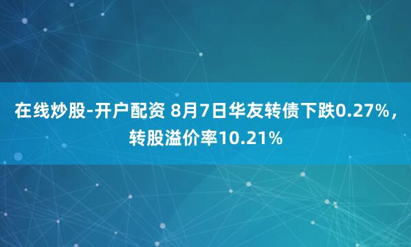 在线炒股-开户配资 8月7日华友转债下跌0.27%，转股溢价率10.21%