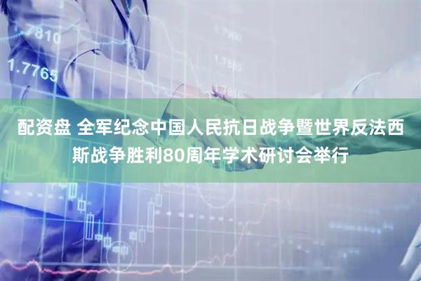 配资盘 全军纪念中国人民抗日战争暨世界反法西斯战争胜利80周年学术研讨会举行