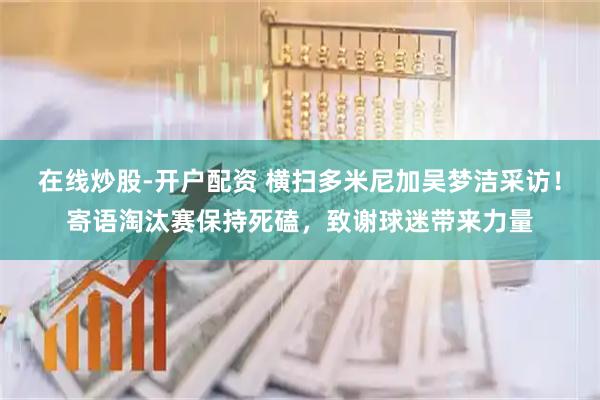 在线炒股-开户配资 横扫多米尼加吴梦洁采访！寄语淘汰赛保持死磕，致谢球迷带来力量