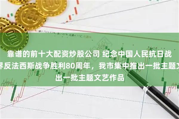 靠谱的前十大配资炒股公司 纪念中国人民抗日战争暨世界反法西斯战争胜利80周年，我市集中推出一批主题文艺作品