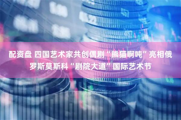 配资盘 四国艺术家共创偶剧“熊猫啊吨”亮相俄罗斯莫斯科“剧院大道”国际艺术节