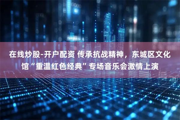 在线炒股-开户配资 传承抗战精神，东城区文化馆“重温红色经典”专场音乐会激情上演