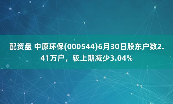 配资盘 中原环保(000544)6月30日股东户数2.41万户，较上期减少3.04%
