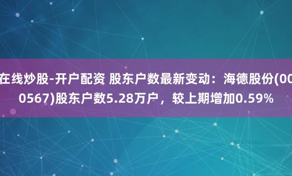 在线炒股-开户配资 股东户数最新变动：海德股份(000567)股东户数5.28万户，较上期增加0.59%