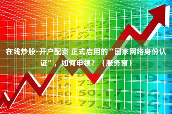 在线炒股-开户配资 正式启用的“国家网络身份认证”，如何申领？（服务窗）