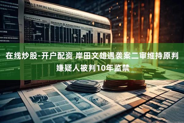 在线炒股-开户配资 岸田文雄遇袭案二审维持原判 嫌疑人被判10年监禁