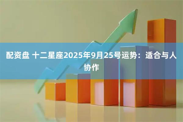 配资盘 十二星座2025年9月25号运势：适合与人协作