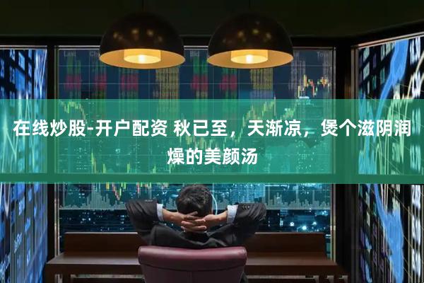 在线炒股-开户配资 秋已至，天渐凉，煲个滋阴润燥的美颜汤