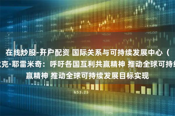 在线炒股-开户配资 国际关系与可持续发展中心（CIRSD）主席武克·耶雷米奇：呼吁各国互利共赢精神 推动全球可持续发展目标实现