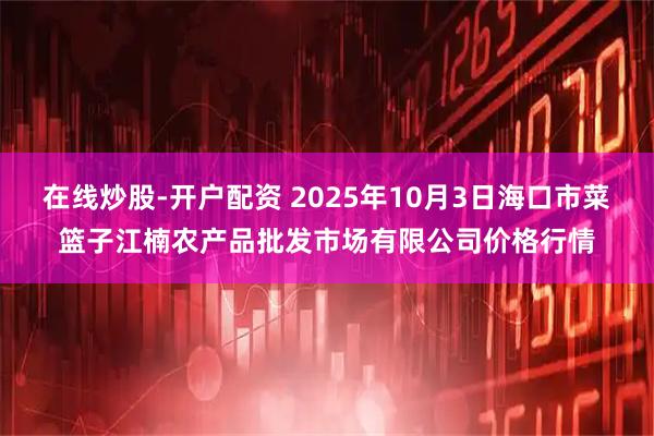 在线炒股-开户配资 2025年10月3日海口市菜篮子江楠农产品批发市场有限公司价格行情