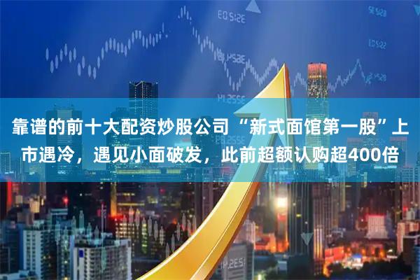 靠谱的前十大配资炒股公司 “新式面馆第一股”上市遇冷，遇见小面破发，此前超额认购超400倍