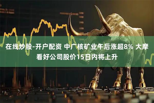 在线炒股-开户配资 中广核矿业午后涨超8% 大摩看好公司股价15日内将上升