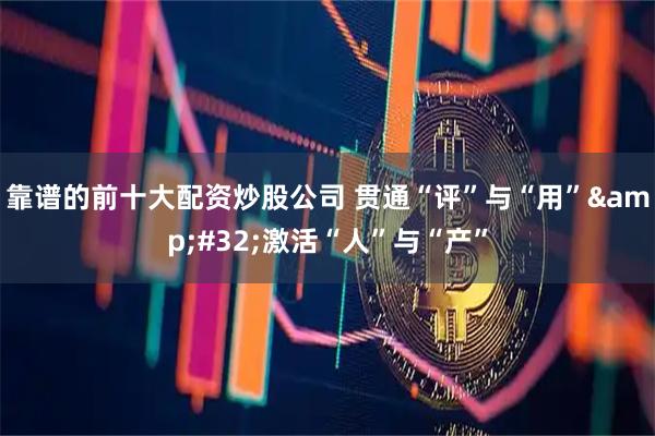 靠谱的前十大配资炒股公司 贯通“评”与“用” 激活“人”与“产”