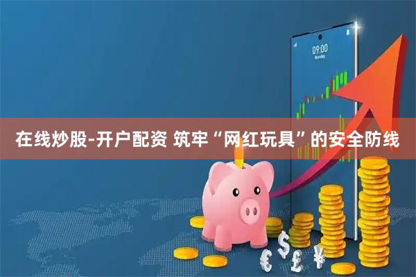 在线炒股-开户配资 筑牢“网红玩具”的安全防线