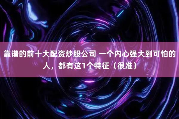 靠谱的前十大配资炒股公司 一个内心强大到可怕的人，都有这1个特征（很准）