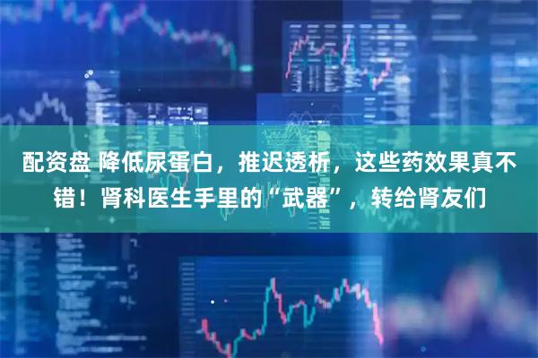 配资盘 降低尿蛋白，推迟透析，这些药效果真不错！肾科医生手里的“武器”，转给肾友们
