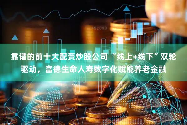 靠谱的前十大配资炒股公司 “线上+线下”双轮驱动，富德生命人寿数字化赋能养老金融