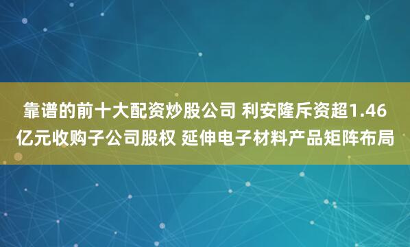 靠谱的前十大配资炒股公司 利安隆斥资超1.46亿元收购子公司股权 延伸电子材料产品矩阵布局