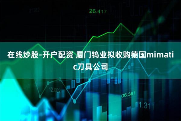 在线炒股-开户配资 厦门钨业拟收购德国mimatic刀具公司