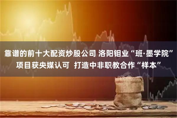 靠谱的前十大配资炒股公司 洛阳钼业“班·墨学院”项目获央媒认可  打造中非职教合作“样本”