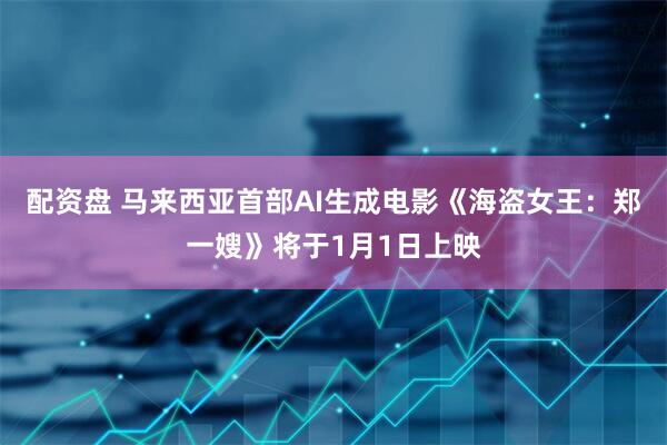 配资盘 马来西亚首部AI生成电影《海盗女王：郑一嫂》将于1月1日上映