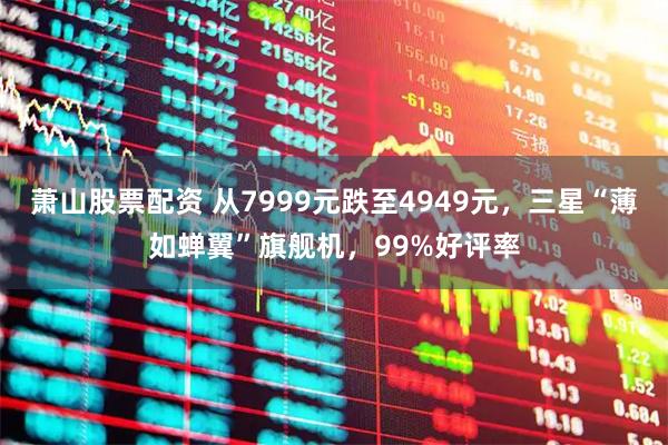 萧山股票配资 从7999元跌至4949元，三星“薄如蝉翼”旗舰机，99%好评率
