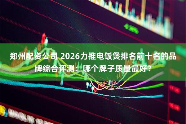 郑州配资公司 2026力推电饭煲排名前十名的品牌综合评测：哪个牌子质量最好？