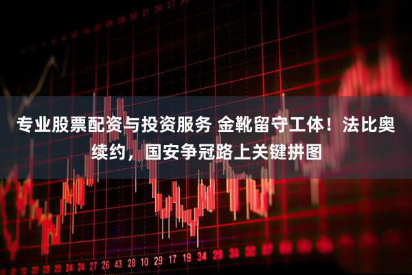 专业股票配资与投资服务 金靴留守工体！法比奥续约，国安争冠路上关键拼图