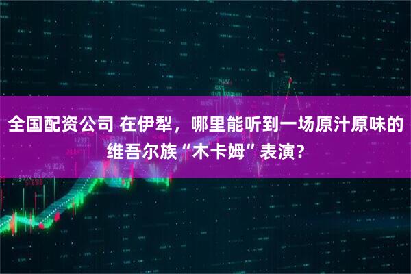 全国配资公司 在伊犁，哪里能听到一场原汁原味的维吾尔族“木卡姆”表演？