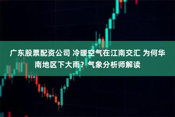 广东股票配资公司 冷暖空气在江南交汇 为何华南地区下大雨？气象分析师解读