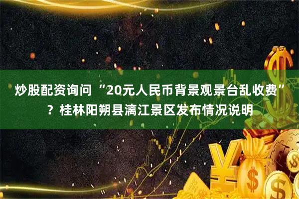 炒股配资询问 “20元人民币背景观景台乱收费”？桂林阳朔县漓江景区发布情况说明