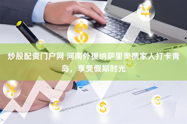 炒股配资门户网 河南外援纳萨里奥携家人打卡青岛，享受假期时光