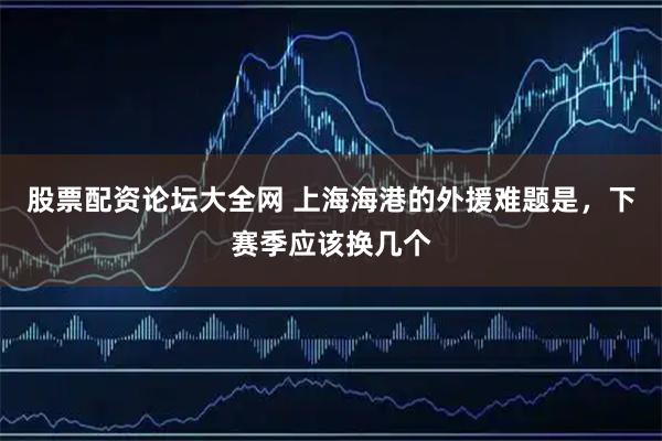 股票配资论坛大全网 上海海港的外援难题是，下赛季应该换几个