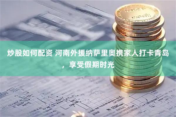 炒股如何配资 河南外援纳萨里奥携家人打卡青岛，享受假期时光