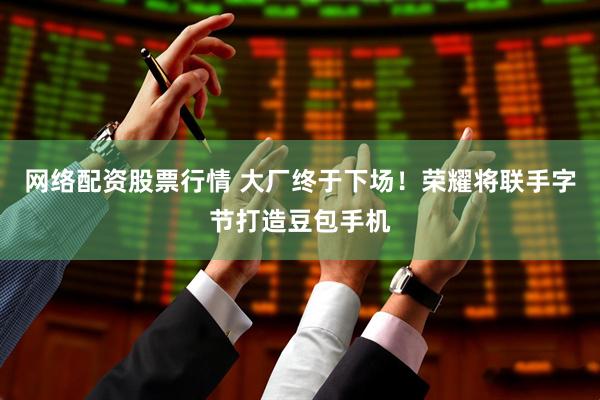 网络配资股票行情 大厂终于下场！荣耀将联手字节打造豆包手机