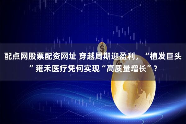 配点网股票配资网址 穿越周期迎盈利，“植发巨头”雍禾医疗凭何实现“高质量增长”？