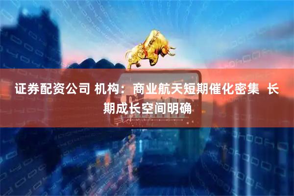 证券配资公司 机构：商业航天短期催化密集  长期成长空间明确
